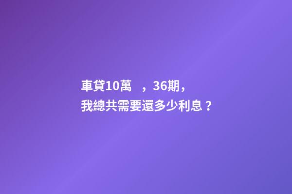 車貸10萬，36期，我總共需要還多少利息？